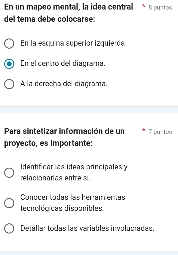 En un mapeo mental, la idea central 8 puntos
del tema debe colocarse:
En la esquina superior izquierda
En el centro del diagrama.
A la derecha del diagrama.
Para sintetizar información de un 7 puntos
proyecto, es importante:
Identificar las ideas principales y
relacionarlas entre sí.
Conocer todas las herramientas
tecnológicas disponibles.
Detallar todas las variables involucradas.