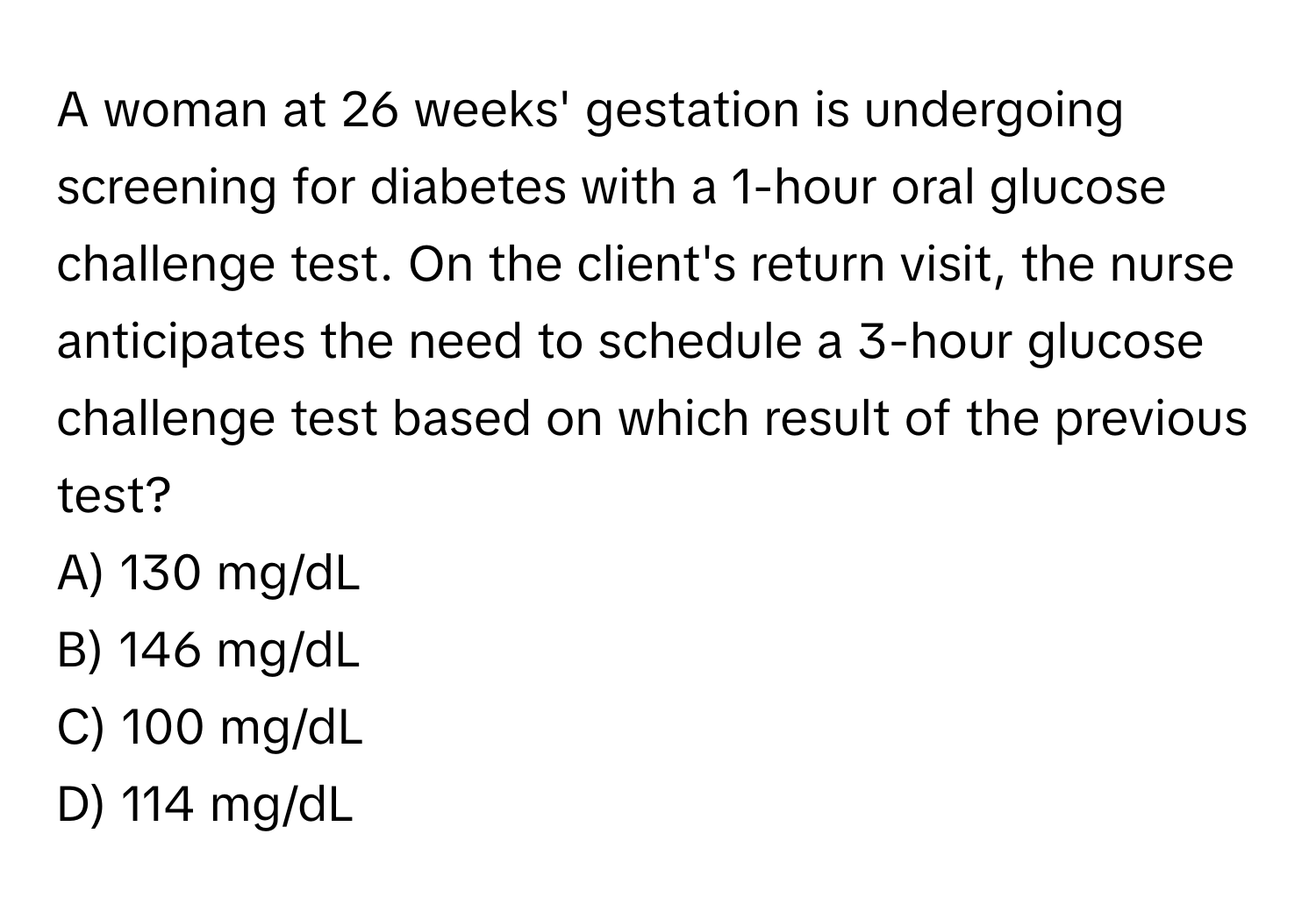 A woman at 26 weeks' gestation is undergoing screening for diabetes with a 1-hour oral glucose challenge test. On the client's return visit, the nurse anticipates the need to schedule a 3-hour glucose challenge test based on which result of the previous test?

A) 130 mg/dL
B) 146 mg/dL
C) 100 mg/dL
D) 114 mg/dL