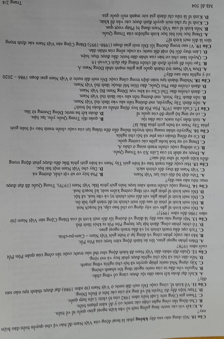 Nội dung nào sau đây không phái là hoạt động của Việt Nam để bảo vệ chủ quyền biển đảo hiện
nay?
Á. Kí kết với các nước láng giềng một số văn kiện ngoại giao quốc tế về biển.
B. Chủ động tấn công ngăn chặn các nước có ý đồ xâm phạm biển.
C. Tham gia Cộng ước Luật biển năm 1982 của tổ chức Liên hợp quốc.
D. Thực hiện đầy đủ Tuyên bố yề ứng xử của các bên ở Biển Đông.
Câu 11. Về kinh tể, công cuộc Đổi mới đất nước ở Việt Nam (từ năm 1986) đạt được thành tựu nào sau
đây?
Á. Khối đại đoàn kết toàn dân tộc được cùng cổ vững chắc.
B. Nguồn vốn đầu tư của nước ngoài tăng lên nhanh chóng.
C. Xây dựng Nhà nước pháp quyền xã hội chủ nghĩa vững mạnh.
D. Nền dân chủ xã hội chủ nghĩa được phát huy và mở rộng.
Câu 12. Quân đội nhân dân Việt Nam đã hành động như thể nào trước cuộc tấn công của quân Pôn Pốt
cuối năm 1978?
A. Đàm phán ngoại giao, lên án hành động xâm lược của Pôn Pốt.
B. Mở các cuộc phản công và dừng lại ở biên giới Việt Nam - Cam-pu-chia.
C. Tích cực đấu tranh chính trị và đấu tranh ngoại giao.
D. Tổ chức phản công, đánh bật lực lượng Pôn Pốt ra khỏi lãnh thổ.
Câu 13. Nội dung nào sau đây là đúng về đường lối đổi mới kinh tế của Đảng Cộng sản Việt Nam (từ
năm 1986 đến năm 1995)?
A. Đội mới kinh tế gắn với xây dựng cơ chế bao cấp, kế hoạch hoá.
B. Đổi mới kinh tế phải đi sau đổi mới chính trị đề tránh gây bất ổn.
C. Đổi mới kinh tế phải gắn với đổi mới chính trị và văn hoá, xã hội.
D. Đổi mới kinh tế phải gắn với tăng cường kiểm soát, kể hoạch hoá.
Câu 14. Trong cuộc chiến tranh xâm lược biên giới phía Bắc Việt Nam (1979), Trung Quốc đã đạt được
mục tiêu nào sau đây?
A. Tiêu diệt bộ đội chủ lực Việt Nam. B. Phá hủy cơ sở vật chất, đường xá.
C. Việt Nam đã thay đổi chính sách. D. Dạy cho Việt Nam một bài học.
Câu 15. Hai cuộc đấu tranh bảo vệ biên giới Tây Nam và biên giới phía Bắc đều được phát động trong
điều kiện quốc tế như thế nào?
A. Được sự nhất trí của Liên Xô và Trung Quốc.
B. Có những cuộc chiến tranh nóng ở châu Á.
C. Đang có sự hoà hoãn giữa các cường quốc.
D. Có sự đồng thuận của phe xã hội chủ nghĩa.
Câu 16. Nguyên nhân mang tính truyền thống dẫn đến thắng lợi của cuộc chiến tranh bảo vệ biên giới
phía Tây Nam và biên giới phía Bắc là?
A. tinh thần yêu nước của dân tộc. B. quân đội Trung Quốc yếu, lạc hậu.
C. có sự ủng hộ giúp đỡ của quốc tế D. đoàn kết ba nước Đông Dương từ lâu.
Câu 17. Cuối năm 1978, Pôn Pốt đã huy động nhiều sư đoàn bộ binh?
A. tiến đánh Tây Nguyên, mở đường tiến sâu vào lãnh thổ Việt Nam.
B. tiến đánh Tây Ninh, mở đường tiến sâu vào lãnh thổ Việt Nam.
C. đánh chiếm đảo Thổ Chụ và khu vực Đông Nam Bộ Việt Nam.
D. đánh chiếm đảo Phú Quốc, đảo Hòn Mê thuộc lãnh thổ Việt Nam.
Câu 18. Những thành tựu toàn diện trong công cuộc Đổi mới đất nước ở Việt Nam giai đoạn 1986 - 2020
có ý nghĩa nào sau đây?
A. Đưa Việt Nam trở thành quốc gia giàu mạnh nhất Đông Nam Á.
B. Tạo tiền đề quyết định để chiến thắng đại dịch Covid-19.
C. Quyền làm chủ cơ bản của nhân dân bước đầu được thực hiện.
D. Làm thay đổi bộ mặt đất nước và cuộc sống của nhân dân.
Câu 19. Vì sao trong đường lối Đổi mới giai đoạn (1986-1995) Đảng Cộng sản Việt Nam xác định trọng
tâm là đồi mới kinh tế?
A. Đạng học hỏi bài học kinh nghiệm của Trung Quốc.
B. Nền kinh tế của Việt Nam đang bị Pháp vượt qua.
C. Kinh tế tự chủ mới quyết định được các vấn đề khác.
D. Kinh tế là tiêu chí đánh giá sức mạnh mỗi quốc gia.
Mã đề 504 Trang 2/4