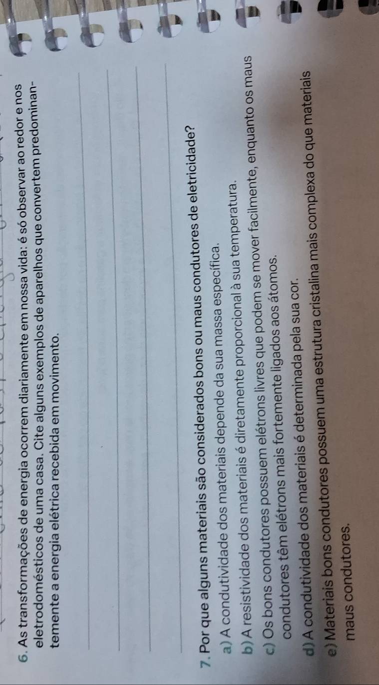 As transformações de energia ocorrem diariamente em nossa vida: é só observar ao redor e nos
eletrodomésticos de uma casa. Cite alguns exemplos de aparelhos que convertem predominan-
temente a energia elétrica recebida em movimento.
_
_
_
_
7. Por que alguns materiais são considerados bons ou maus condutores de eletricidade?
a) A condutividade dos materiais depende da sua massa específica.
b) A resistividade dos materiais é diretamente proporcional à sua temperatura.
c) Os bons condutores possuem elétrons livres que podem se mover facilmente, enquanto os maus
condutores têm elétrons mais fortemente ligados aos átomos.
d) A condutividade dos materiais é determinada pela sua cor.
e) Materiais bons condutores possuem uma estrutura cristalina mais complexa do que materiais
maus condutores.