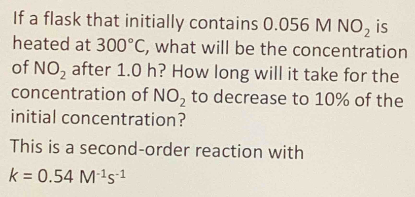 If a flask that initially contains 0.056MNO_2 is 
heated at 300°C , what will be the concentration 
of NO_2 after 1.0 h? How long will it take for the 
concentration of NO_2 to decrease to 10% of the 
initial concentration? 
This is a second-order reaction with
k=0.54M^(-1)s^(-1)