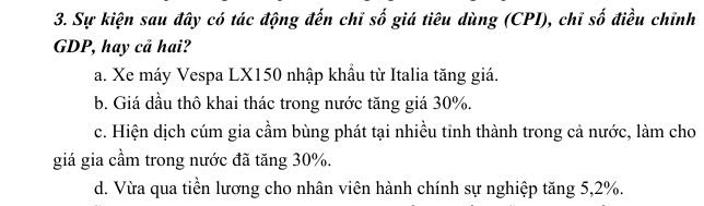 Sự kiện sau đây có tác động đến chỉ số giá tiêu dùng (CPI), chỉ số điều chĩnh
GDP, hay cả hai?
a. Xe máy Vespa LX150 nhập khẩu từ Italia tăng giá.
b. Giá đầu thô khai thác trong nước tăng giá 30%.
c. Hiện dịch cúm gia cầm bùng phát tại nhiều tỉnh thành trong cả nước, làm cho
giá gia cầm trong nước đã tăng 30%.
d. Vừa qua tiền lương cho nhân viên hành chính sự nghiệp tăng 5, 2%.