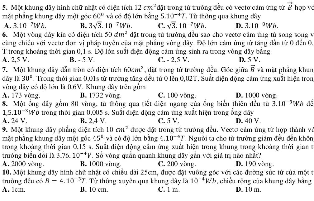 Một khung dây hình chữ nhật có diện tích 12cm^2 đặt trong từ trường đều có vectơ cảm ứng từ vector B hợp vớ
mặt phăng khung dây một góc 60° và có độ lớn bằng 5. 10^(-4)T. Từ thông qua khung dây
A. 3.10^(-7)Wb. B. 3sqrt(3).10^(-7)Wb. C. sqrt(3).10^(-7)Wb. D. 3.10^(-8)Wb.
6. Một vòng dây kín có diện tích 50dm^2 đặt trong từ trường đều sao cho vectơ cảm ứng từ song song v
cùng chiều với vectơ đơn vị pháp tuyến của mặt phẳng vòng dây. Độ lớn cảm ứng từ tăng dần từ 0 đến 0,
T trong khoảng thời gian 0,1 s. Độ lớn suất điện động cảm ứng sinh ra trong vòng dây bằng
A. 2,5 V. B. - 5 V. C. - 2,5 V. D. 5 V.
7. Một khung dây dẫn tròn có diện tích 60cm^2 , đặt trong từ trường đều. Góc giữa vector B và mặt phẳng khun
dây là 30°. Trong thời gian 0,01s từ trường tăng đều từ 0 lên 0,02T. Suất điện động cảm ứng xuất hiện tron
vòng dây có độ lớn là 0,6V. Khung dây trên gồm
A. 173 vòng. B. 1732 vòng. C. 100 vòng. D. 1000 vòng.
8. Một ống dây gồm 80 vòng, từ thông qua tiết diện ngang của ống biến thiên đều từ 3.10^(-3)Wb đế
1,5.10^(-3)Wb trong thời gian 0,005 s. Suất điện động cảm ứng xuất hiện trong ống dây
A. 24 V. B. 2,4 V. C. 5 V. D. 40 V.
9. Một khung dây phăng diện tích 10cm^2 được đặt trong từ trường đều. Vectơ cảm ứng từ hợp thành vớ
mặt phăng khung dây một góc 45° và có độ lớn bằng 4.10^(-4)T. Người ta cho từ trường giảm đều đến khôn
trong khoảng thời gian 0,15 s. Suất điện động cảm ứng xuất hiện trong khung trong khoảng thời gian t
trường biển đổi là 3,76.10^(-4)V. Số vòng quấn quanh khung dây gần với giá trị nào nhất?
A. 2000 vòng. B. 1000 vòng. C. 200 vòng. D. 190 vòng.
10. Một khung dây hình chữ nhật có chiều dài 25cm, được đặt vuông góc với các đường sức từ của một t
trường đều có B=4.10^(-3)T. Từ thông xuyên qua khung dây là 10^(-4)Wb , chiều rộng của khung dây bằng
A. 1cm. B. 10 cm. C. 1 m. D. 10 m.