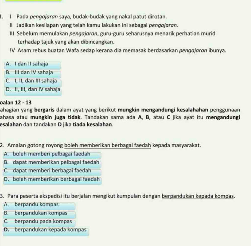 Pada pengɑjaran saya, budak-budak yang nakal patut dirotan.
II Jadikan kesilapan yang telah kamu lakukan ini sebagai pengajaran.
III Sebelum memulakan pengajaron, guru-guru seharusnya menarik perhatian murid
terhadap tajuk yang akan dibincangkan.
!V Asam rebus buatan Wafa sedap kerana dia memasak berdasarkan pengajaran ibunya.
A. I dan II sahaja
B. III dan IV sahaja
C. I, II, dan III sahaja
D. II, III, dan IV sahaja
oalan 12 - 13
ahagian yang bergaris dalam ayat yang berikut mungkin mengandungi kesalahahan penggunaan
ahasa atau mungkin juga tidak. Tandakan sama ada A, B, atau C jika ayat itu mengandungi
esalahan dan tandakan D jika tiada kesalahan.
2. Amalan gotong royong boleh memberikan berbagai faedah kepada masyarakat.
A. boleh memberi pelbagai faedah
B. dapat memberikan pelbagai faedah
C. dapat memberi berbagai faedah
D. boleh memberikan berbagai faedah
3. Para peserta ekspedisi itu berjalan mengikut kumpulan dengan berpandukan kepada kompas.
A. berpandu kompas
B. berpandukan kompas
C. berpandu pada kompas
D. berpandukan kepada kompas