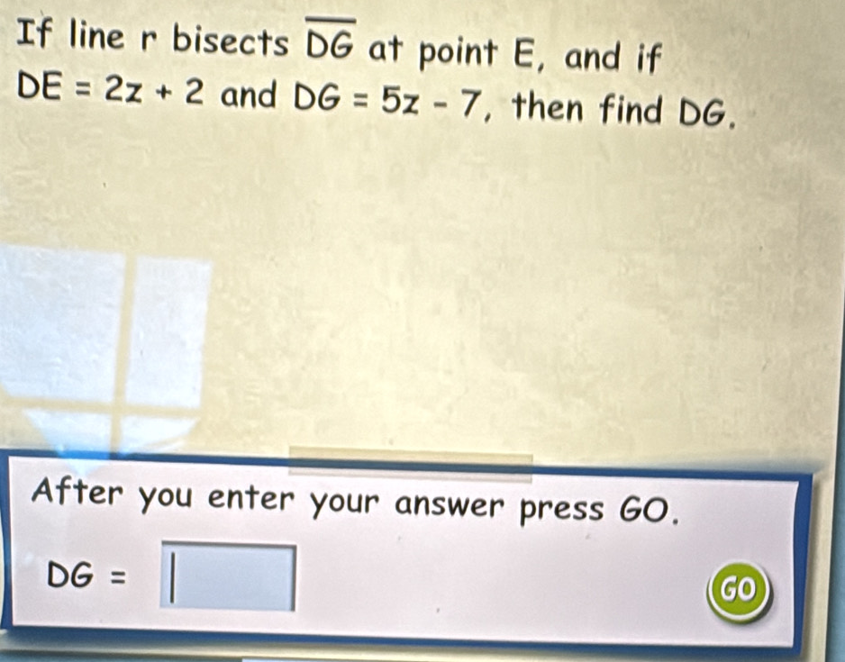 If line r bisects overline DG at point E, and if
DE=2z+2 and DG=5z-7 , then find DG. 
After you enter your answer press GO.
DG= frac  a/2 -|b| □ Go