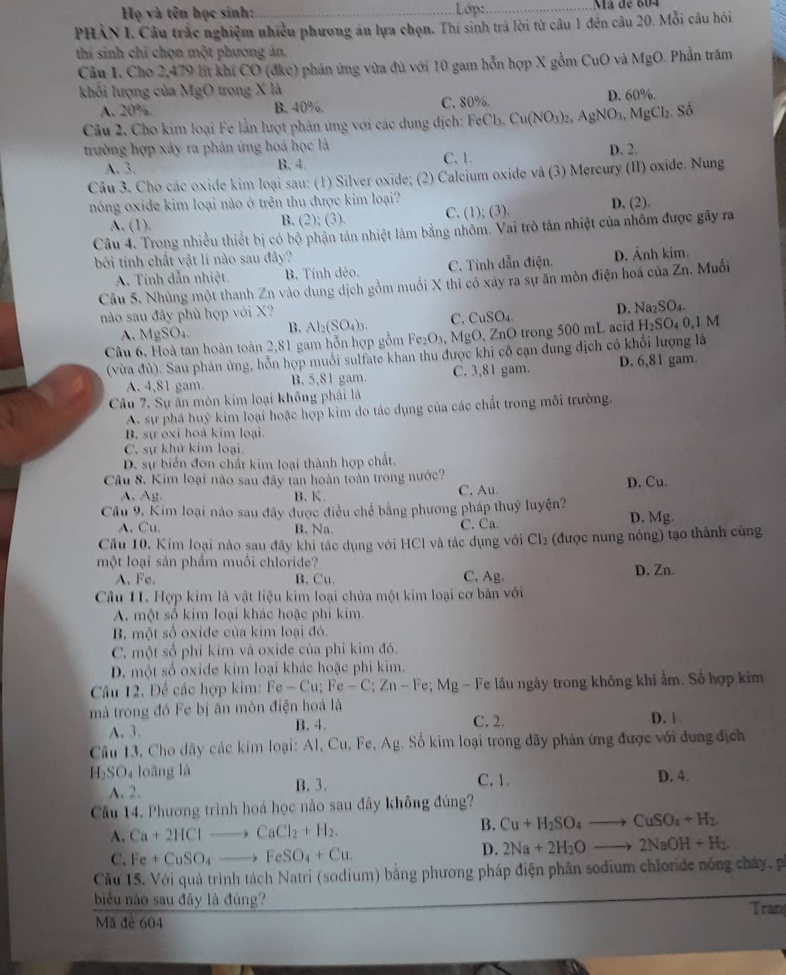 Họ và tên học sinh: Lớp: _Mã de 604
PHẢN I. Câu trắc nghiệm nhiều phương án lựa chọn. Thí sinh trả lời từ câu 1 đến câu 20. Mỗi câu hỏi
thí sinh chỉ chọn một phương án.
Câu 1. Cho 2,479 lít khí CO (đke) phản ứng vừa đủ với 10 gam hỗn hợp X gồm CuO và MgO. Phần trăm
khổi lượng của MgO trong X là
A. 20% B. 40%. C. 80%. D. 60%.
Câu 2. Cho kim loại Fe lần lượt phản ứng với các dung dịch: FeCb. Cu(NO_3)_2. AgNO_3,MgCl_2. Số
trường hợp xảy ra phán ứng hoá học là D. 2.
A. 3. C. 1.
B. 4.
Câu 3. Cho các oxide kim loại sau: (1) Silver oxide; (2) Calcium oxide và (3) Mercury (II) oxide. Nung
nóng oxide kim loại nào ở trên thu được kim loại? D. (2).
A. (1). C. (1); (3).
B. (2);(3).
Câu 4. Trong nhiều thiết bị có bộ phận tản nhiệt làm bằng nhôm. Vai trò tản nhiệt của nhôm được gây ra
bởi tính chất vật lí nào sau đây?
A. Tính dẫn nhiệt. B. Tính dẻo. C. Tính dẫn điện. D. Ánh kim.
Cầu 5. Nhủng một thanh Zn vào dung dịch gồm muối X thì có xáy ra sự ăn mòn điện hoá của Zn. Muối
nào sau đây phù hợp với X?
A. MgSO_4
B. Al_2(SO_4)_3.
C. CuSO_4. D. Na_2SO_4.
Câu 6, Hoà tan hoàn toàn 2,81 gam hỗn hợp gồm Fe_2O_3,I MgO, ZnO trong 500 mL acid H_2SO_40,1M
(vừa đủ). Sau phản ủng, hỗn hợp muối sulfate khan thu được khi cô cạn dung dịch có khổi lượng là
A. 4,81 gam. B. 5,81 gam. C. 3,81 gam. D. 6,81 gam.
Câu 7. Sự ăn mòn kim loại không phải là
A. sự phá huỷ kim loại hoặc hợp kim do tác dụng của các chất trong môi trường.
B. sự oxỉ hoá kim loại.
C. sự khử kim loại.
D. sự biển đơn chất kim loại thành hợp chất.
Câu 8. Kim loại nào sau đây tan hoàn toàn trong nước?
A、Ag. B, K. C, Au. D. Cu.
Câu 9, Kim loại nào sau đây được điều chể bằng phương pháp thuỷ luyện?
A, Cu, B. Na. C. Ca. D. Mg.
Câu 10, Kim loại nào sau đây khi tác dụng với HCl và tác dụng với Cl_2 (được nung nóng) tạo thành củng
một loại sản phẩm muối chloride?
A. Fe. B. Cu. C, Ag. D, Zn.
Câu 11. Hợp kim là vật liệu kim loại chứa một kim loại cơ bản với
A. một số kim loại khác hoặc phi kim.
B. một số oxide của kim loại đó.
C. một số phỉ kim và oxide của phi kim đỏ.
D. một số oxide kim loại khác hoặc phi kim.
Câu 12. Đề các hợp kim: Fe-Cu;Fe-C;Zn-Fe;Mg- Fe lầu ngày trong không khí ẩm. Số hợp kim
mà trong đó Fe bị ăn mòn điện hoá là
A. 3. B. 4.
C. 2. D. 1
Câu 13, Cho dãy các kim loại: Al, Cu, Fe, AB g. Số kim loại trong dãy phản ứng được với đung địch
H_2SO_4 loāng là C, 1. D. 4.
A. 2. B. 3.
Câu 14. Phương trình hoá học nào sau đây không đúng?
A. Ca+2HClto CaCl_2+H_2. B. Cu+H_2SO_4to CuSO_4+H_2.
C. Fe+CuSO_4 to FeSO_4+Cu.
D. 2Na+2H_2Oto 2NaOH+H_2.
Cầu 15. Với quá trình tách Natri (sodium) bằng phương pháp điện phân sodium chloride nóng chây, pá
biểu nào sau đây là đúng?
Tran
Mã đê 604