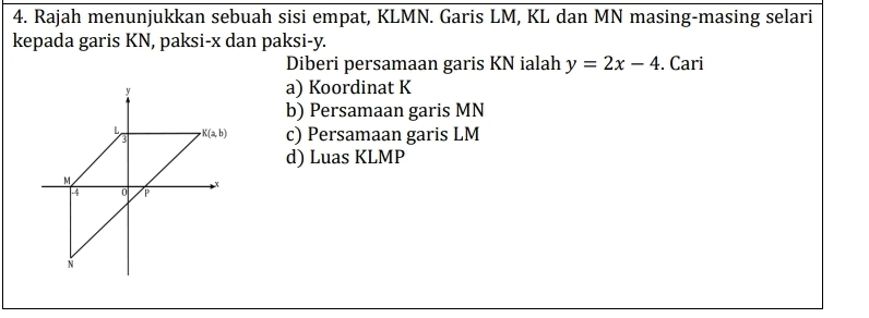 Rajah menunjukkan sebuah sisi empat, KLMN. Garis LM, KL dan MN masing-masing selari
kepada garis KN, paksi-x dan paksi-y.
Diberi persamaan garis KN ialah y=2x-4. Cari
a) Koordinat K
b) Persamaan garis MN
c) Persamaan garis LM
d) Luas KLMP