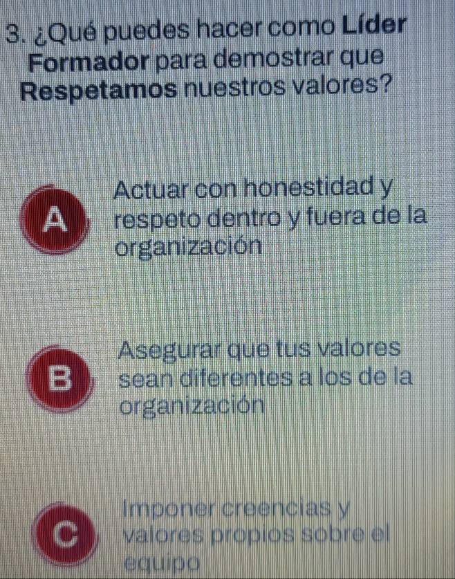 ¿Qué puedes hacer como Líder
Formador para demostrar que
Respetamos nuestros valores?
Actuar con honestidad y
A respeto dentro y fuera de la
organización
Asegurar que tus valores
B sean diferentes a los de la
organización
Imponer creencias y
valores propios sobre el
equipo