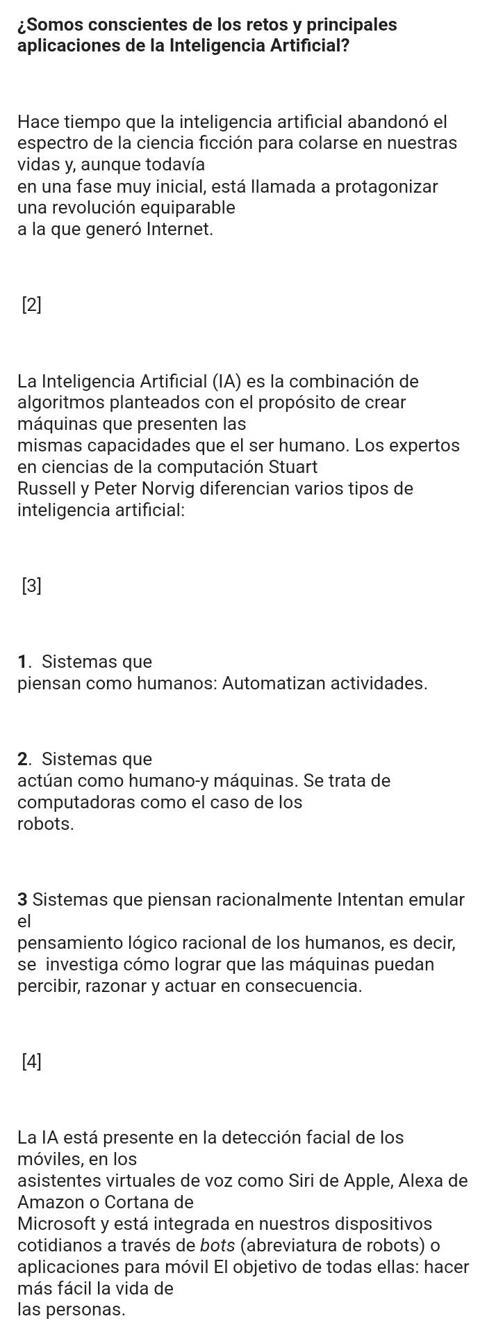 ¿Somos conscientes de los retos y principales
aplicaciones de la Inteligencia Artificial?
Hace tiempo que la inteligencia artificial abandonó el
espectro de la ciencia ficción para colarse en nuestras
vidas y, aunque todavía
en una fase muy inicial, está llamada a protagonizar
una revolución equiparable
a la que generó Internet.
[2]
La Inteligencia Artificial (IA) es la combinación de
algoritmos planteados con el propósito de crear
máquinas que presenten las
mismas capacidades que el ser humano. Los expertos
en ciencias de la computación Stuart
Russell y Peter Norvig diferencian varios tipos de
inteligencia artificial:
[3]
1. Sistemas que
piensan como humanos: Automatizan actividades.
2. Sistemas que
actúan como humano-y máquinas. Se trata de
computadoras como el caso de los
robots.
3 Sistemas que piensan racionalmente Intentan emular
el
pensamiento lógico racional de los humanos, es decir,
se investiga cómo lograr que las máquinas puedan
percibir, razonar y actuar en consecuencia.
[4]
La IA está presente en la detección facial de los
móviles, en los
asistentes virtuales de voz como Siri de Apple, Alexa de
Amazon o Cortana de
Microsoft y está integrada en nuestros dispositivos
cotidianos a través de bots (abreviatura de robots) o
aplicaciones para móvil El objetivo de todas ellas: hacer
más fácil la vida de
las personas.