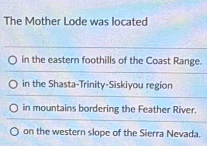 The Mother Lode was located
in the eastern foothills of the Coast Range.
in the Shasta-Trinity-Siskiyou region
in mountains bordering the Feather River.
on the western slope of the Sierra Nevada.