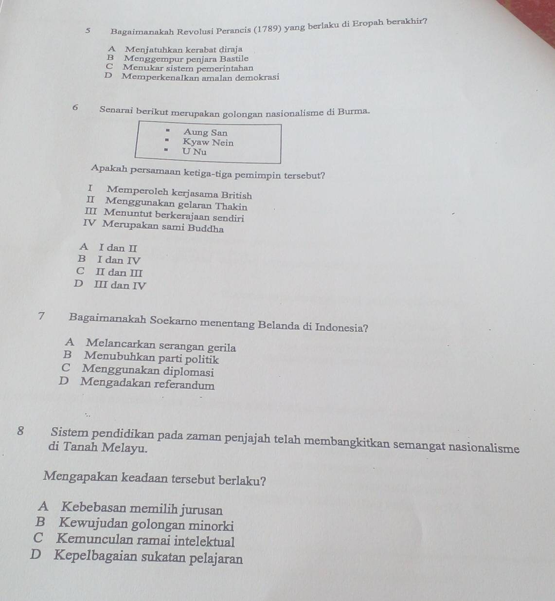 Bagaimanakah Revolusi Perancis (1789) yang berlaku di Eropah berakhir?
A Menjatuhkan kerabat diraja
B Menggempur penjara Bastile
C Menukar sistem pemerintahan
D Memperkenalkan amalan demokrasi
6 Senarai berikut merupakan golongan nasionalisme di Burma.
Aung San
Kyaw Nein
U Nu
Apakah persamaan ketiga-tiga pemimpin tersebut?
I Memperoleh kerjasama British
II Menggunakan gelaran Thakin
III Menuntut berkerajaan sendiri
IV Merupakan sami Buddha
A I dan I
B I dan IV
C I dan Ⅲ
D III dan IV
7 Bagaimanakah Soekarno menentang Belanda di Indonesia?
A Melancarkan serangan gerila
B Menubuhkan parti politik
C Menggunakan diplomasi
D Mengadakan referandum
8 Sistem pendidikan pada zaman penjajah telah membangkitkan semangat nasionalisme
di Tanah Melayu.
Mengapakan keadaan tersebut berlaku?
A Kebebasan memilih jurusan
B Kewujudan golongan minorki
C Kemunculan ramai intelektual
D Kepelbagaian sukatan pelajaran