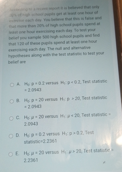 According to a recent report it is believed that only
20% of high school pupils get at least one hour of
exercise each day. You believe that this is false and
that more than 20% of high school pupils spend at
least one hour exercising each day. To test your
belief you sample 500 high school pupils and find
that 120 of these pupils spend at least one hour
exercising each day. The null and alternative
hypotheses along with the test statistic to test your
belief are
A. H_0:p=0.2 versus H_1:p<0.2 , Test statistic
=2.0943
B. H_0:p=20 versus H_1:p>20 , Test statistic
=2.0943
C. H_0:mu =20 versus H_1:mu <20</tex> , Test statistic =
2.0943
D. H_0:p=0.2 versus H_1:p>0.2 , Test
statistic =2.2361
E. H_0 mu =20 versus H_1:mu >20 , Test statistic =
2.2361