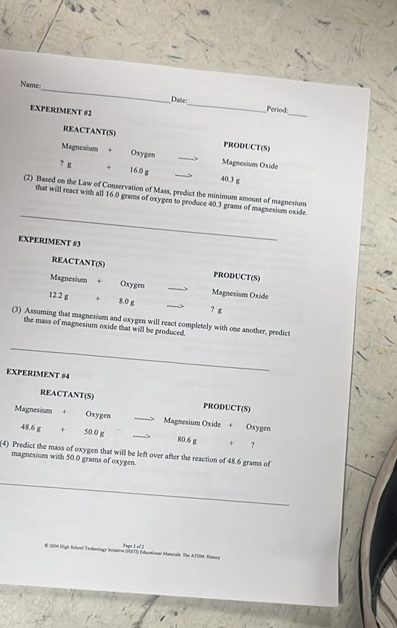 Name: 
_ 
Date: 
EXPERIMENT #2 
_ 
Period: 
REACTANT(S) PRODUCT(S) 
Magnesium + Oxygen 
_
7 g Magnesium Oxide
16.0 g _ 40.3 g
(2) Based on the Law of Conservation of Mass, predict the minimum amount of magnesium 
_ 
that will react with all 16.0 grams of oxygen to produce 40.3 grams of magnesium oxide. 
EXPERIMENT #3 
REACTANT(S) PRODUCT(S) 
Magnesium + Oxygen _Magnesium Oxide
12.2 g + 8.0 g
_ 
? g 
(3) Assuming that magnesium and oxygen will react completely with one another, predict 
the mass of magnesium oxide that will be produced. 
_ 
EXPERIMENT #4 
REACTANT(S) PRODUCT(S) 
Magnesium + Oxygen Magnesium Oxide + Oxygen
48.6 g + 50.0 g _ 80.6 g + ? 
(4) Predict the mass of oxygen that will be left over after the reaction of 48.6 grams of 
magnesium with 50.0 grams of oxygen. 
_ 
Page 2 of 2 
O 2004 High School Technology Inisiative (MSTI) Educational Materiale: The ATOM: History