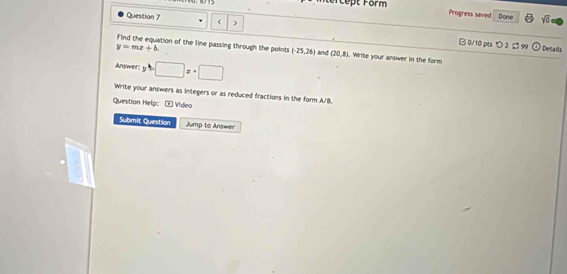 tercept Form Progress saved Done sqrt(0) 
Question 7 r > □ 0/10 pts つ 2 $ 99 
odot
y=mx+b. Details 
Find the equation of the line passing through the points (-25,26) and (20,8). Write your answer in the form 
Answer: y =□ x+□
Write your answers as integers or as reduced fractions in the form A/B. 
Question Help: - Video 
Submit Question Jump to Answer