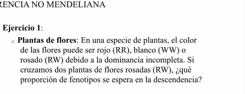 RENCIA NO MENDELIANA 
Ejercicio 1: 
、 Plantas de flores: En una especie de plantas, el color 
de las flores puede ser rojo (RR), blanco (WW) o 
rosado (RW) debido a la dominancia incompleta. Si 
cruzamos dos plantas de flores rosadas (RW), ¿qué 
proporción de fenotipos se espera en la descendencia?