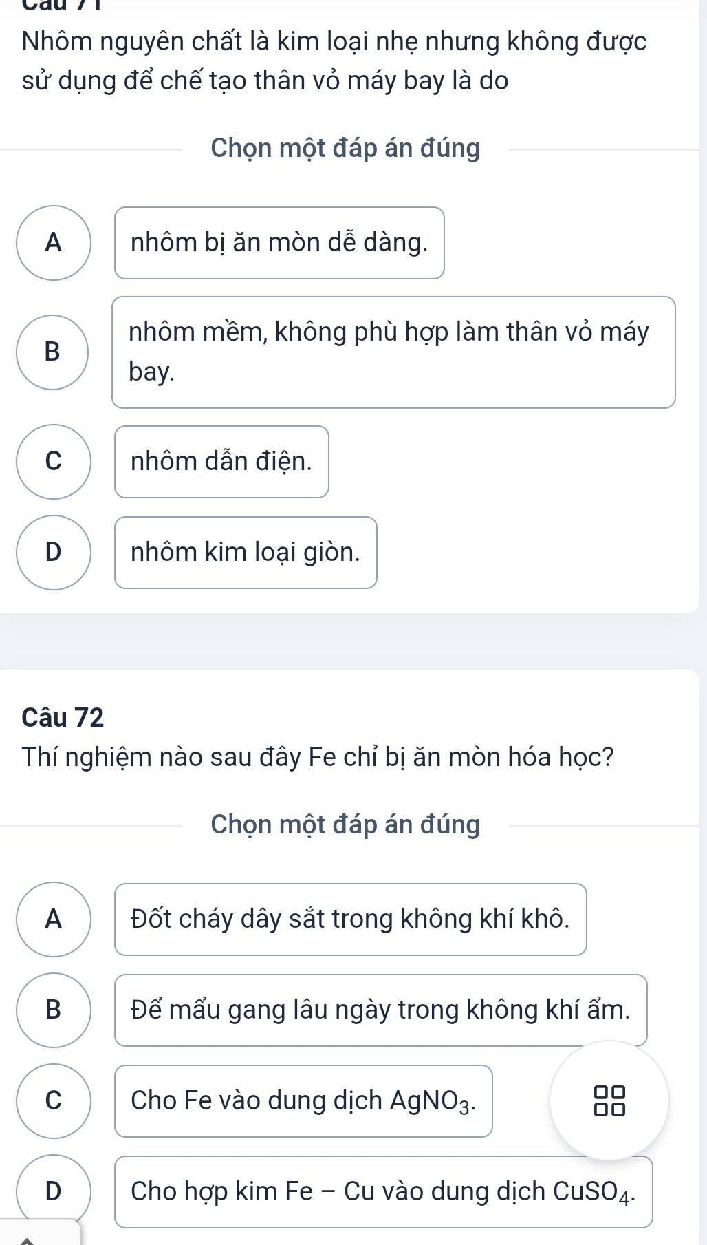 Cau
Nhôm nguyên chất là kim loại nhẹ nhưng không được
sử dụng để chế tạo thân vỏ máy bay là do
Chọn một đáp án đúng
A nhôm bị ăn mòn dễ dàng.
nhôm mềm, không phù hợp làm thân vỏ máy
B
bay.
C nhôm dẫn điện.
D nhôm kim loại giòn.
Câu 72
Thí nghiệm nào sau đây Fe chỉ bị ăn mòn hóa học?
Chọn một đáp án đúng
A Đốt cháy dây sắt trong không khí khô.
B Để mẩu gang lâu ngày trong không khí ẩm.
C Cho Fe vào dung dịch AgNO₃. 88
D Cho hợp kim Fe - Cu vào dung dịch CuSO₄.