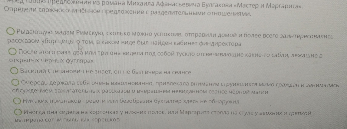 Πеред Ιδδδιδ Κредлοжκенияиз романа Μихаила Αφанасьевича Булгакова «Мастер и Μаргариτа».
Определи сложносочиненное предложение с разделительными отношениями.
Ρыιдаίοιдую мадам Ρимскую, сколько можκно услокоивΒ отπравили домой и более всего заинтересовались
рассказом уборшицыι о ΤомΒ в каком виде был найден кабинет φиндиректора
После этого раза два или три она видела πод собой тускло отсвечиваюшие какиеίто саблие лежашие в
οΤΚрыΙΤьΙх черных φуτлярах
Василий Стеланович не знает, он не бырл вчера на сеансе
Очередь держала себя очень взволнованно, привлекала внимание струившихся мимо граждан и занималась
обсуждением зажигательньх рассказов о вчерашнем невиданном сеансе черной магии
Никаких признаков тревоги или безобразия бухгалтер здесь не обнаружил
Иногαдаαδона сиедела на κортоοчках у нижнихδπеоίлίοκеδ иδли Маргариιτаαстоοялаαнаαстуле у верίхеκнνиηхαδиηαδтрялкой
выιтирала сотни лыΙльных корешков