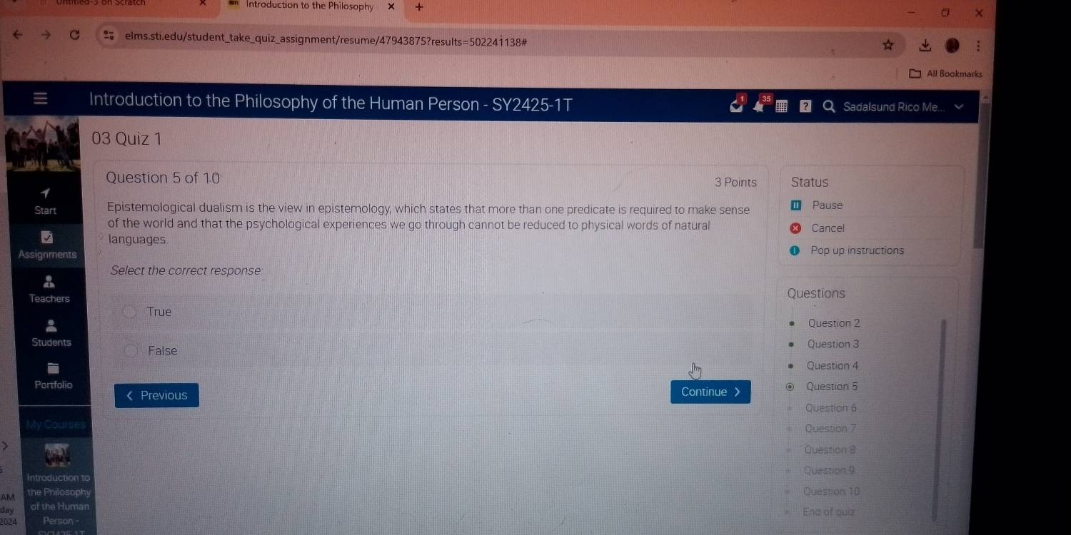 Introduction to the Philosophy +
elms.sti.edu/student_take_quiz_assignment/resume/47943875?results=502241138#
All Bookmarks
Introduction to the Philosophy of the Human Person - SY2425-1T Sadalsund Rico Me.
03 Quiz 1
Question 5 of 10 Status
3 Points
Start Epistemological dualism is the view in epistemology, which states that more than one predicate is required to make sense Pause
of the world and that the psychological experiences we go through cannot be reduced to physical words of natural Cance!
languages
Assignments Pop up instructions
Select the correct response.
Teachers Questions
True
Question 2
Students Question 3
False
Question 4
Portfolio Question 5
《 Previous Continue
Question 6
Question 7
Question 8
Introduction to Question 9
AM
Question 10
day End of quiz
2024