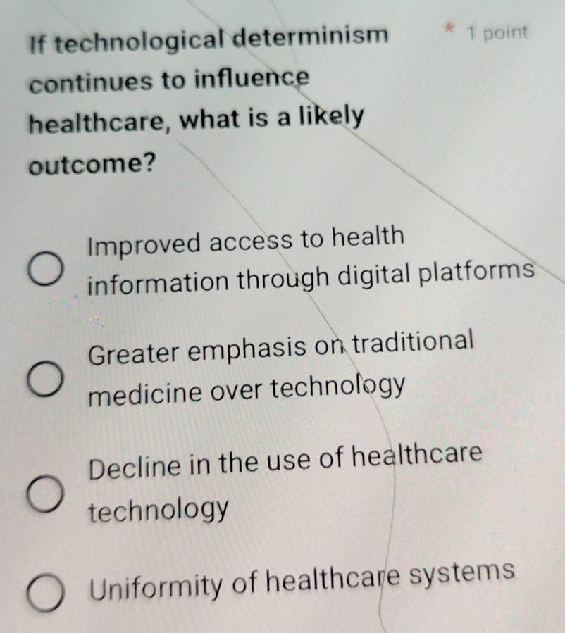 If technological determinism * 1 point
continues to influence
healthcare, what is a likely
outcome?
Improved access to health
information through digital platforms
Greater emphasis on traditional
medicine over technology
Decline in the use of healthcare
technology
Uniformity of healthcare systems