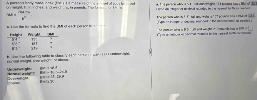 A person's body mass index (BMI) is a measure of the amount of body fat based a. The person who is 5'4'' tall and weighs 133 pounds has a BMI of 22 9
on height, h, in inches, and weight, w, in pounds. The formula for BMI is (Type an integer or decimal rounded to the nearest tenth as needed.)
BMI= (704.5w)/h^2 .
The person who is 5'8'' tall and weighs 157 pounds has a BMI of 23.9
a. Use the formula to find the BMI of each person listed here. (Type an integer or decimal rounded to the nearest tenth as needed.)
The person who is 6'3'' tall and weighs 219 pounds has a BMI of □ .
(Type an integer or decimal rounded to the nearest tenth as needed.)
b. Use the following table to classify each person in part (a) as underweight,
normal weight, overweight, or obese.
Underweight: BMI≤ 18.5
Normal weight: BMI=18.5-24.9
Overweight: BMI=25-29.9
Obese: BMI≥ 30