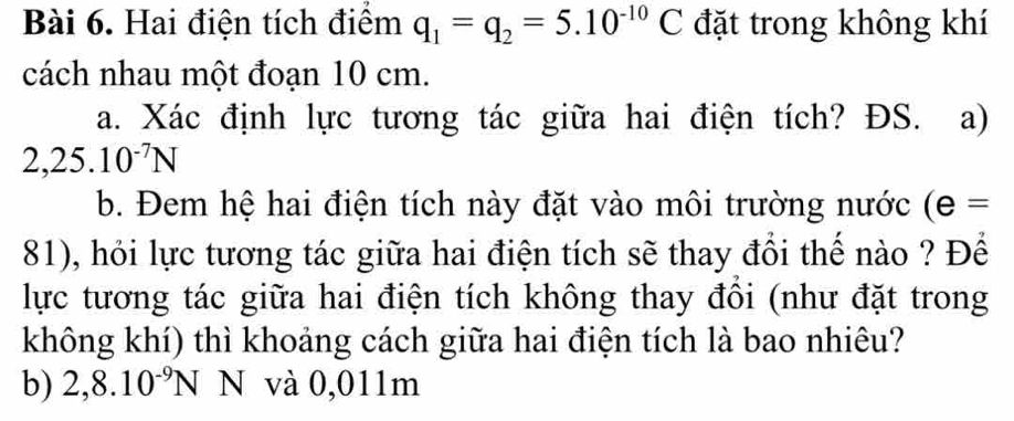 Hai điện tích điểm q_1=q_2=5.10^(-10)C đặt trong không khí
cách nhau một đoạn 10 cm.
a. Xác định lực tương tác giữa hai điện tích? ĐS. a)
2,25.10^(-7)N
b. Đem hệ hai điện tích này đặt vào môi trường nước (e=
81), hỏi lực tương tác giữa hai điện tích sẽ thay đổi thế nào ? Để
lực tương tác giữa hai điện tích không thay đồi (như đặt trong
không khí) thì khoảng cách giữa hai điện tích là bao nhiêu?
b) 2,8.10^(-9)N N và 0,011m