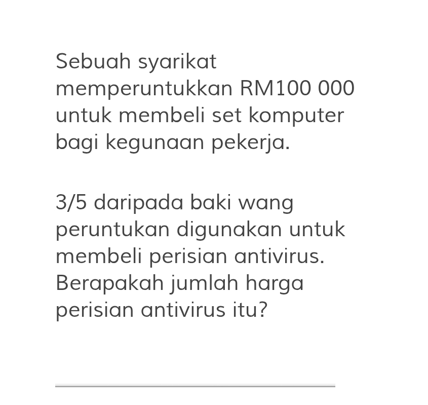 Sebuah syarikat 
memperuntukkan RM100 000
untuk membeli set komputer 
bagi kegunaan pekerja.
3/5 daripada baki wang 
peruntukan digunakan untuk 
membeli perisian antivirus. 
Berapakah jumlah harga 
perisian antivirus itu? 
_