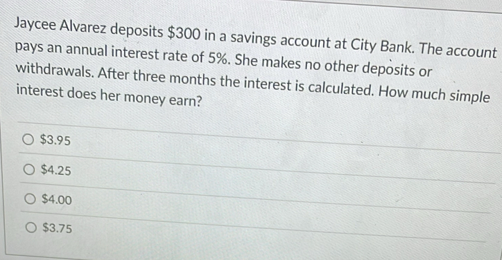 Jaycee Alvarez deposits $300 in a savings account at City Bank. The account
pays an annual interest rate of 5%. She makes no other deposits or
withdrawals. After three months the interest is calculated. How much simple
interest does her money earn?
$3.95
$4.25
$4.00
$3.75