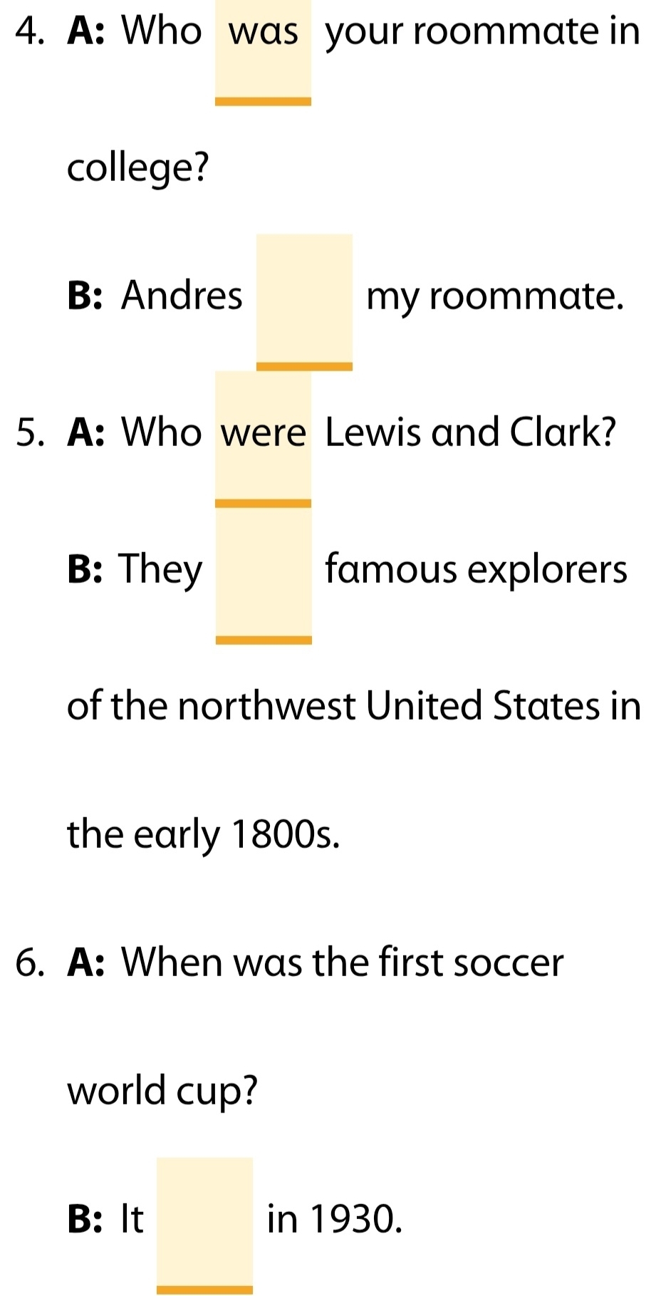 A: Who was your roommate in
college?
B: Andres _  my roommate.
5. A: Who were Lewis and Clark?
B: They famous explorers
□  
of the northwest United States in
the early 1800s.
6. A: When was the first soccer
world cup?
□
B: It □ in 1930.