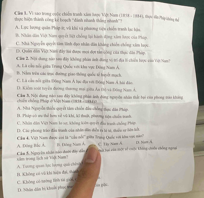 Vì sao trong cuộc chiến tranh xâm lược Việt Nam (1858-1884) , thực dân Pháp không thể
thực hiện thành công kể hoạch “đánh nhanh thắng nhanh”?
A. Lực lượng quân Pháp ít; vũ khí và phương tiện chiến tranh lạc hậu.
B. Nhân dân Việt Nam quyết liệt chống lại hành động xâm lược của Pháp.
C. Nhà Nguyễn quyết tâm lãnh đạo nhân dân kháng chiến chống xâm lược.
D. Quân dân Việt Nam đẩy lùi được mọi đợt tấn công của thực dân Pháp.
Câu 2. Nội dung nào sau đây không phản ánh đúng vị trí địa lí chiến lược của Việt Nam?
A. Là cầu nổi giữa Trung Quốc với khu vực Đông Nam Á.
B. Nằm trên các trục đường giao thông quốc tế huyết mạch.
C. Là cầu nổi giữa Đông Nam Á lục địa với Đông Nam Á hải đảo.
D. Kiểm soát tuyển đường thương mại giữa Ấn Độ và Đông Nam Á.
Câu 3. Nội dung nào sau dây không phản ánh đúng nguyên nhân thất bại của phong trào kháng
chiến chống Pháp ở Việt Nam (1858-1884 )?
A. Nhà Nguyễn thiếu quyết tâm chiến đấu chống thực dân Pháp.
B. Pháp có ưu thế hơn về vũ khí, kĩ thuật, phương tiện chiến tranh.
C. Nhân dân Việt Nam lo sợ, không kiên quyết đầu tranh chống Pháp.
D. Các phong trào đấu tranh của nhân dân diễn ra lẻ tẻ, thiếu sự liên kết.
Câu 4. Việt Nam được coi là “cầu nối” giữa Trung Quốc với khu vực nào?
A. Đông Bắc Á. B. Đông Nam Á. C. Tây Nam Á. D. Nam Á.
Câu 5. Nguyên nhân nào dưới đây dẫn c  thát bại của một số cuộc kháng chiến chống ngoại
xâm trong lịch sử Việt Nam?
A. Tương quan lực lượng quá chênh
B. Không có vũ khí hiện đại, thành
C. Không có tướng lĩnh tài giải, c n.
D. Nhân dân bị khuất phục trư gủa giặc.