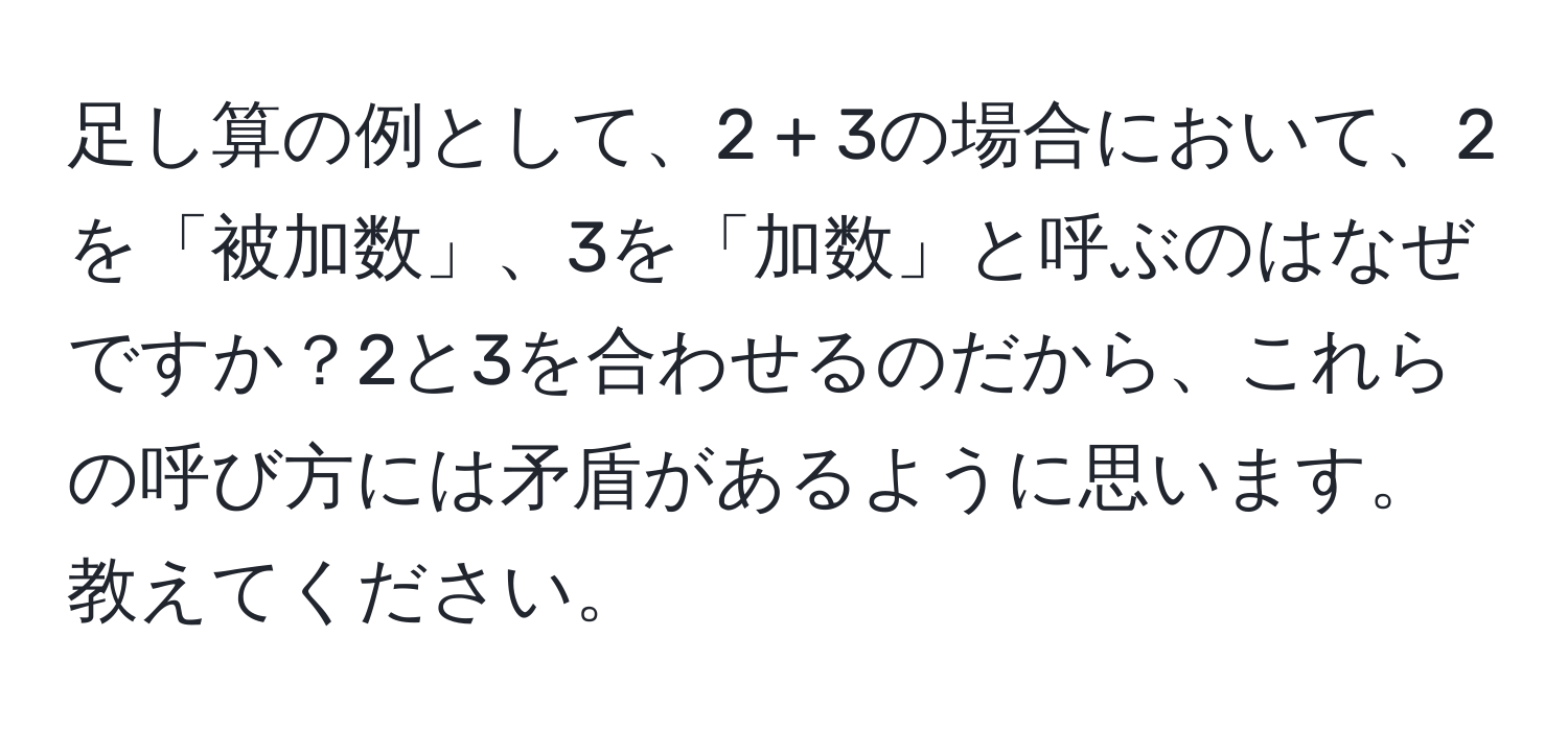 足し算の例として、2 + 3の場合において、2を「被加数」、3を「加数」と呼ぶのはなぜですか？2と3を合わせるのだから、これらの呼び方には矛盾があるように思います。教えてください。