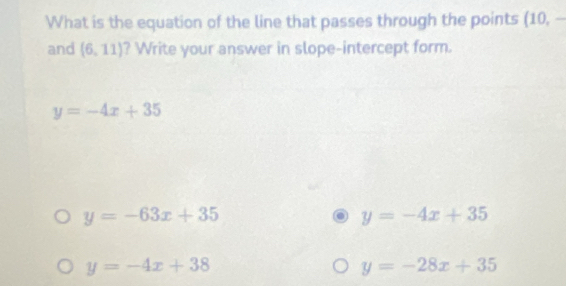 What is the equation of the line that passes through the points (10, -
and (6,11) ? Write your answer in slope-intercept form.
y=-4x+35
y=-63x+35
y=-4x+35
y=-4x+38
y=-28x+35