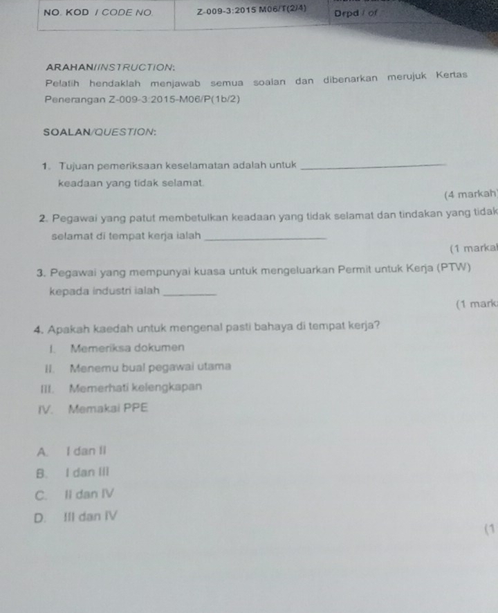 ARAHAN//NSTRUCTION:
Pelatih hendaklah menjawab semua soalan dan dibenarkan merujuk Kertas
Penerangan Z-009-3:2015-M06/P(1b/2)
SOALAN/QUESTION:
1. Tujuan pemeriksaan keselamatan adalah untuk_
keadaan yang tidak selamat.
(4 markah)
2. Pegawai yang patut membetulkan keadaan yang tidak selamat dan tindakan yang tidak
selamat di tempat kerja ialah_
(1 markal
3. Pegawai yang mempunyai kuasa untuk mengeluarkan Permit untuk Kerja (PTW)
kepada industri ialah_
(1 mark
4. Apakah kaedah untuk mengenal pasti bahaya di tempat kerja?
I. Memeriksa dokumen
II. Menemu bual pegawai utama
III. Memerhati kelengkapan
IV. Memakai PPE
A. I dan II
B. I dan III
C. II dan IV
D. III dan IV
(1