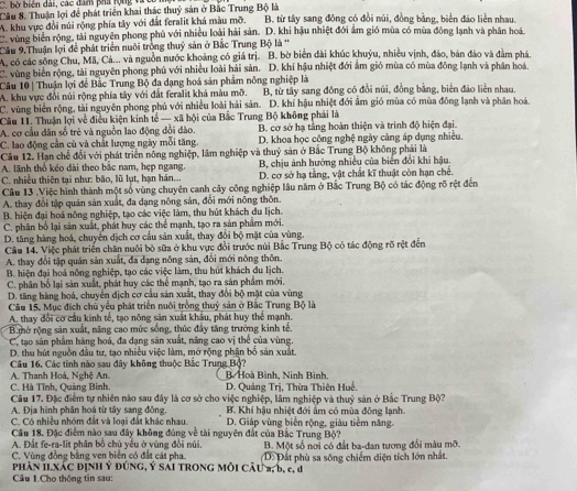 bộ biện dài, các đâm phá rộng vàt
Câu 8. Thuận lợi để phát triển khai thác thuỷ sản ở Bắc Trung Bộ là
A. khu vực đổi núi rộng phía tây với đất feralit khá màu mỡ. B. từ tây sang đông có đồi núi, đồng bằng, biển đảo liền nhau,
C. vùng biên rộng, tài nguyên phong phủ với nhiều loài hải sản. D. khi hậu nhiệt đới âm gió mùa có mùa đông lạnh và phân hoá
Câu 9.Thuận lợi để phát triển nuôi trống thuỷ sản ở Bắc Trung Bộ là '
A, có các sông Chu, Mã, Cá... và nguồn nước khoảng có giá trị. B. bờ biển dài khúc khuỷu, nhiều vịnh, đảo, bản đảo và đầm phá.
C. vùng biển rộng, tài nguyên phong phủ với nhiều loài hải sản. D. khí hậu nhiệt đới ẩm gió mùa có mùa đồng lạnh và phân hoá.
Câu 10 | Thuận lợi để Bắc Trung Bộ đa dạng hoá sản phẩm nông nghiệp là
A. khu vực đổi núi rộng phía tây với đất feralit khá màu mỡ. B, từ tây sang đông có đổi núi, đồng bằng, biển đảo liên nhau.
C. vùng biển rộng, tài nguyên phong phú với nhiều loài hải sản. D. khí hậu nhiệt đới âm gió mùa có mùa đông lạnh và phân hoá.
Câu 11. Thuận lợi về điều kiện kinh tế — xã hội của Bắc Trung Bộ không phải là
A. cơ cầu dân số trẻ và nguồn lao động đổi dào. B. cơ sở hạ tằng hoàn thiện và trình độ hiện đại.
C. lao động cần cù và chất lượng ngày mỗi tăng. D. khoa học công nghệ ngày càng áp dụng nhiều.
Câu 12. Hạn chế đổi với phát triển nông nghiệp, lâm nghiệp và thuỷ sản ở Bắc Trung Bộ không phải là
A. lãnh thổ kéo dài theo bắc nam, hẹp ngang. B, chịu ảnh hưởng nhiều của biển đổi khi hậu
C. nhiều thiên tại như: bão, lũ lụt, hạn hán... D. cơ sở hạ tằng, vật chất kĩ thuật còn hạn chế.
Câu 13 .Việc hình thành một số vùng chuyên canh cây công nghiệp lâu năm ở Bắc Trung Bộ có tác động rõ rệt đến
A. thay đổi tập quân sản xuất, đa dạng nông sản, đổi mới nông thôn.
B. hiện đại hoá nông nghiệp, tạo các việc làm, thu hút khách du lịch.
C. phân bố lại sản xuất, phát huy các thể mạnh, tạo ra sản phẩm mới.
D. tăng hàng hoá, chuyển dịch cơ cầu sản xuất, thay đổi bộ mặt của vùng.
Câu 14. Việc phát triển chăn nuôi bỏ sữa ở khu vực đổi trước núi Bắc Trung Bộ có tác động rõ rệt đến
A. thay đổi tập quân sản xuất, đa dạng nông sản, đổi mới nông thôn.
B. hiện đại hoá nông nghiệp, tạo các việc làm, thu hút khách du lịch.
C. phân bố lại sản xuất, phát huy các thể mạnh, tạo ra sản phẩm mới.
D. tăng hàng hoá, chuyên địch cơ cầu sản xuất, thay đội bộ mặt của vùng
Câu 15. Mục đích chủ yểu phát triển nuôi trồng thuỷ sản ở Bắc Trung Bộ là
A. thay đổi cơ cầu kinh tế, tạo nông săn xuất khẩu, phát huy thể mạnh.
* B.mở rộng sản xuất, năng cao mức sống, thúc đây tăng trưởng kinh tế.
C. tạo sản phẩm hàng hoá, đa dạng sản xuất, năng cao vị thể của vùng.
D. thu hút nguồn đầu tư, tạo nhiều việc làm, mở rộng phận bố sản xuất.
Câu 16, Các tinh nào sau đây không thuộc Bắc Trung Bộ?
A. Thanh Hoá, Nghệ An.  B Hoà Bình, Nình Bình,
C. Hà Tĩnh, Quảng Bình. D. Quảng Trị, Thừa Thiên Huế.
Câu 17. Đặc điểm tự nhiên nào sau đây là cơ sở cho việc nghiệp, lâm nghiệp và thuỷ sản ở Bắc Trung Bộ?
A. Địa hình phân hoá từ tây sang đông.  B. Khí hậu nhiệt đới âm có mùa đông lạnh.
C. Có nhiều nhóm đất và loại đất khác nhau. D. Giáp vùng biển rộng, giàu tiềm năng.
Câu 18. Đặc điểm nào sau đây không đúng về tài nguyên đất của Bắc Trung Bộ?
A. Đất fe-ra-lit phân bố chủ yếu ở vùng đổi núi.
C. Vùng đồng bằng ven biên có đất cát pha. B. Một số nơi có đất ba-dan tương đổi màu mỡ.
PHâN ILXÁC ĐỊNH Ý ĐÚNG, Ý SAI TRONG MÔI CÂU #, b, c, d D: Đất phù sa sông chiếm diện tích lớn nhất.
Câu 1.Cho thông tin sau: