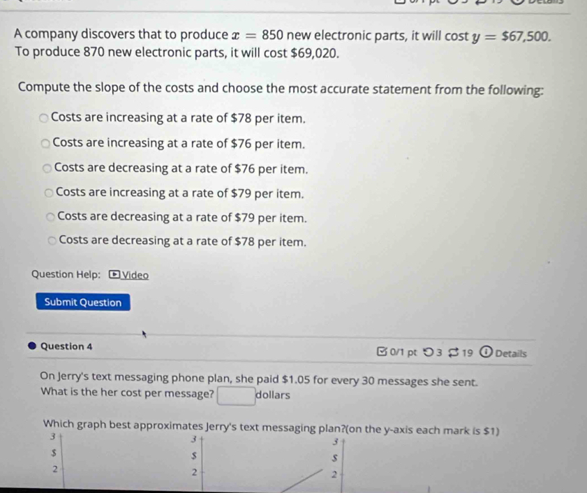 A company discovers that to produce x=850 new electronic parts, it will cos ty=$67,500. 
To produce 870 new electronic parts, it will cost $69,020.
Compute the slope of the costs and choose the most accurate statement from the following:
Costs are increasing at a rate of $78 per item.
Costs are increasing at a rate of $76 per item.
Costs are decreasing at a rate of $76 per item.
Costs are increasing at a rate of $79 per item.
Costs are decreasing at a rate of $79 per item.
Costs are decreasing at a rate of $78 per item.
Question Help: *Video
Submit Question
Question 4 0/1ptつ 3 $ 19 ① Details
On Jerry's text messaging phone plan, she paid $1.05 for every 30 messages she sent.
What is the her cost per message? dollars
Which graph best approximates Jerry's text messaging plan?(on the y-axis each mark is $1)
3
3
3
$
s
2
2
2