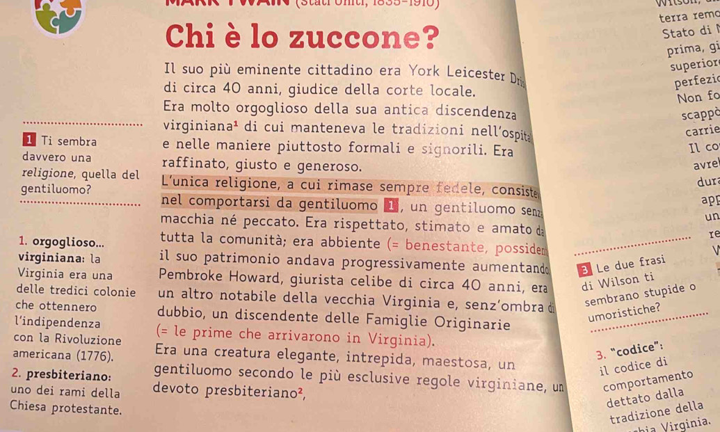 önt, 1835-1910)
terra remo
Chi è lo zuccone?
Stato di
prima, gi
superior
Il suo più eminente cittadino era York Leicester Dr
di circa 40 anni, giudice della corte locale.
perfezi
Non fo
Era molto orgoglioso della sua antica discendenza
scappò
_virginiana¹ di cui manteneva le tradizioni nell’ospita
carrie
1 Ti sembra e nelle maniere piuttosto formali e signorili. Era
Il co
davvero una raffinato, giusto e generoso.
avrel
dur
religione, quella del L'unica religione, a cui rimase sempre fedele, consiste
app
_gentiluomo?  nel comportarsi da gentiluomo L , un gentiluomo sen
un
macchia né peccato. Era rispettato, stimato e amato da re
1. orgoglioso... tutta la comunità; era abbiente (= benestante, possidem _  
virginiana: la il suo patrimonio andava progressivamente aumentand B Le due frasi
Virginia era una Pembroke Howard, giurista celibe di circa 40 anni, era di Wilson ti
delle tredici colonie un altro notabile della vecchia Virginia e, senz’ombra di
sembrano stupide o
che ottennero dubbio, un discendente delle Famiglie Originarie_
l'indipendenza
umoristiche?
con la Rivoluzione (= le prime che arrivarono in Virginia).
3. “codice”:
americana (1776). Era una creatura elegante, intrepida, maestosa, un
il codice di
2. presbiteriano: gentiluomo secondo le più esclusive regole virginiane, un comportamento
uno dei rami della devoto presbiteriano²,
dettato dalla
Chiesa protestante.
tradizione della
h    rginia.