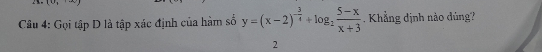 ( 
Câu 4: Gọi tập D là tập xác định của hàm số y=(x-2)^- 3/4 +log _2 (5-x)/x+3 . Khẳng định nào đúng? 
2