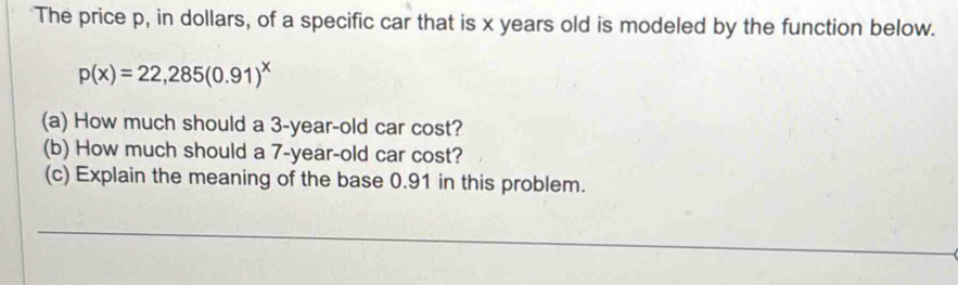 The price p, in dollars, of a specific car that is x years old is modeled by the function below.
p(x)=22,285(0.91)^x
(a) How much should a 3-year-old car cost? 
(b) How much should a 7-year-old car cost? 
(c) Explain the meaning of the base 0.91 in this problem. 
_ 
_