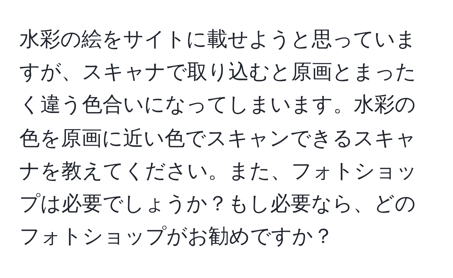 水彩の絵をサイトに載せようと思っていますが、スキャナで取り込むと原画とまったく違う色合いになってしまいます。水彩の色を原画に近い色でスキャンできるスキャナを教えてください。また、フォトショップは必要でしょうか？もし必要なら、どのフォトショップがお勧めですか？