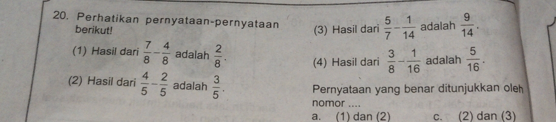 Perhatikan pernyataan-pernyataan
berikut! (3) Hasil dari  5/7 - 1/14  adalah  9/14 . 
(1) Hasil dari  7/8 - 4/8  adalah  2/8 .  3/8 - 1/16  adalah  5/16 . 
(4) Hasil dari
(2) Hasil dari  4/5 - 2/5  adalah  3/5 . 
Pernyataan yang benar ditunjukkan oleh
nomor ....
a. (1) dan (2) c. (2) dan (3)