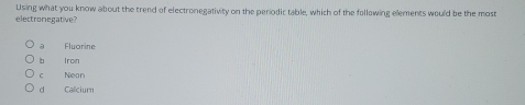 Using what you know about the trend of electronegativity on the periodic table, which of the following elements would be the most
electronegative?
a Fluorine
b iron
c Nean
d Calcium