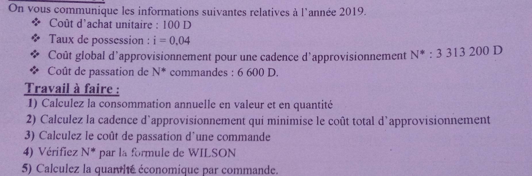 On vous communique les informations suivantes relatives à l'année 2019. 
Coût d'achat unitaire : 100 D 
Taux de possession : i=0,04
Coût global d'approvisionnement pour une cadence d'approvisionnement N^* : 3313200D
Coût de passation de N^* commandes : 6 600 D. 
Travail à faire : 
1) Calculez la consommation annuelle en valeur et en quantité 
2) Calculez la cadence d’approvisionnement qui minimise le coût total d’approvisionnement 
3) Calculez le coût de passation d'une commande 
4) Vérifiez N^* par la formule de WILSON 
5) Calculez la quanité économique par commande.