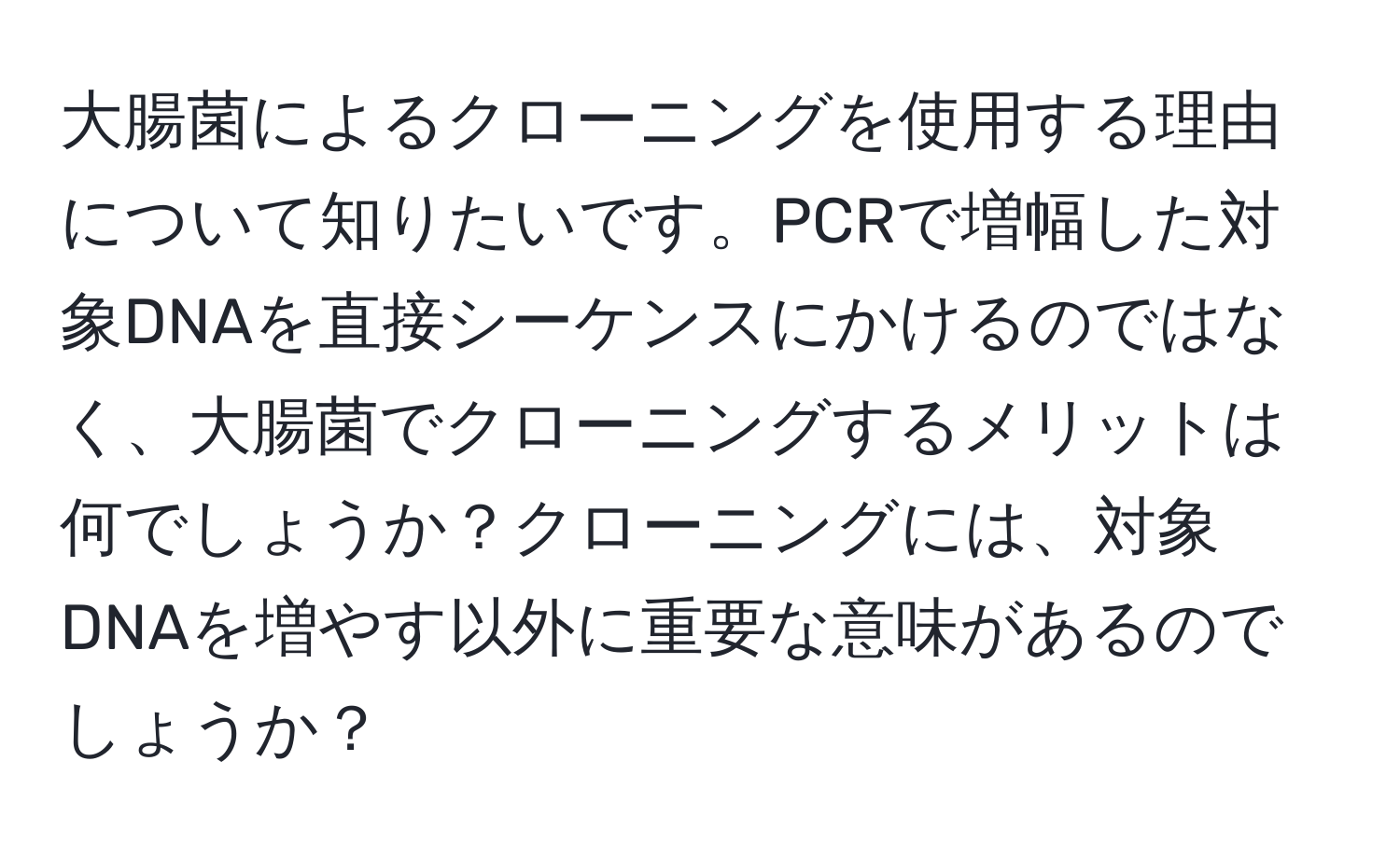 大腸菌によるクローニングを使用する理由について知りたいです。PCRで増幅した対象DNAを直接シーケンスにかけるのではなく、大腸菌でクローニングするメリットは何でしょうか？クローニングには、対象DNAを増やす以外に重要な意味があるのでしょうか？