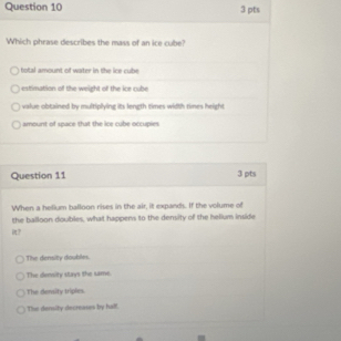 Which phrase describes the mass of an ice cube?
otal mount of water in the ice cube
estrimation of the weight of the ice cube
value obtained by multiplying its length times width times height
amount of space that the ice cube occupies
Question 11 3 pts
When a helium balloon rises in the air, it expands. If the volume of
the balloon doubles, what happens to the density of the helium inside
it?
The density doubles.
The density stays the same.
The density triples
The density decreases by hal!.