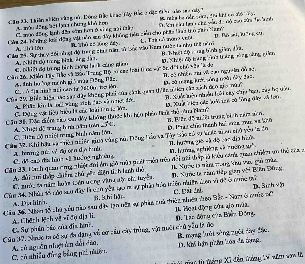 Thiên nhiên vùng núi Đông Bắc khác Tây Bắc ở đặc điểm nào sau đây?
A. mùa đông bớt lạnh nhưng khô hơn. B. mùa hạ đến sớm, đôi khi có gió Tây.
C. mùa đông lạnh đến sớm hơn ở vùng núi thấp. D. khí hậu lạnh chủ yếu do độ cao của địa hình.
Câu 24. Những loài động vật nào sau đây không tiêu biểu cho phần lãnh thổ phía Nam?
A. Thú lớn. B. Thú có lông dày. C. Thú có móng vuốt. D. Bò sát, lưỡng cư.
Câu 25. Sự thay đổi nhiệt độ trung bình năm từ Bắc vào Nam nước ta như thế nào?
A. Nhiệt độ trung bình tăng dần. B. Nhiệt độ trung bình giảm dần.
C. Nhiệt độ trung bình tháng lạnh càng giảm. D. Nhiệt độ trung bình tháng nóng càng giảm.
Câu 26. Miền Tây Bắc và Bắc Trung Bộ có các loài thực vật ôn đới chủ yếu là do
A. ảnh hưởng mạnh gió mùa Đông Bắc. B. có nhiều núi và cao nguyên đồ sộ.
C. có địa hình núi cao từ 2600m trở lên. D. có mạng lưới sông ngòi dày đặc.
Câu 29. Biểu hiện nào sau đây không phải của cảnh quan thiên nhiên cận xích đạo gió mùa?
A. Phần lớn là loài vùng xích đạo và nhiệt đới. B. Xuất hiện nhiều loài cây chịu hạn, cây họ dầu.
C. Động vật tiêu biểu là các loài thú to lớn. D. Xuất hiện các loài thú có lông dày và lớn.
Câu 30. Đặc điểm nào sau đây không thuộc khí hậu phần lãnh thổ phía Nam?
A. Nhiệt độ trung bình năm trên 25°C. B. Biên độ nhiệt trung bình năm nhỏ.
C. Biên độ nhiệt trung bình năm lớn. D. Phân chia thành hai mùa mưa và khô
Câu 32. Khí hậu và thiên nhiên giữa vùng núi Đông Bắc và Tây Bắc có sự khác nhau chủ yếu là do
A. hướng núi và độ cao địa hình. B. hướng gió và độ cao địa hình.
C. độ cao địa hình và hướng nghiêng. D. hướng nghiêng và hướng gió.
Câu 33. Cảnh quan rừng nhiệt đới ẩm gió mùa phát triển trên đồi núi thấp là kiểu cảnh quan chiếm ưu thế của n
A. đồi núi thấp chiếm chủ yếu diện tích lãnh thổ. B. Nước ta nằm trong khu vực gió mùa.
C. nước ta nằm hoàn toàn trong vùng nội chí tuyến. D. Nước ta nằm tiếp giáp với Biển Đông.
Câu 34. Nhân tố nào sau đây là chủ yếu tạo ra sự phân hóa thiên nhiên theo vĩ độ ở nước ta?
B. Khí hậu. C. Đất đai. D. Sinh vật
Câu 36. Nhân tố chủ yếu nào sau đây tạo nên sự phân hoá thiên nhiên theo Bắc - Nam ở nước ta? A. Địa hình.
A. Chênh lệch về vĩ độ địa lí. B. Hoạt động của gió mùa.
C. Sự phân bậc của địa hình. D. Tác động của Biển Đông.
Câu 37. Nước ta có sự đa dạng về cơ cấu cây trồng, vật nuôi chủ yếu là do
A. có nguồn nhiệt ẩm dồi dào. B. mạng lưới sông ngòi dày đặc.
C. có nhiều đồng bằng phì nhiêu. D. khí hậu phân hóa đa dạng.
vị gian từ tháng XI đến tháng IV năm sau là