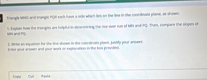 Triangle MNO and triangle PQR each have a side which lies on the line in the coordinate plane, as shown. 
1. Explain how the triangles are helpful in determining the rise over run of MN and PQ. Then, compare the slopes of
MN and PQ. 
2. Write an equation for the line shown in the coordinate plane. Justify your answer. 
Enter your answer and your work or explanation in the box provided. 
Copy Cut Paste