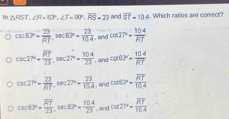 In △ RST, ∠ R=63°, ∠ T=90°, overline RS=23 and overline ST=10.4. Which ratios are correct?
csc 63°= 23/RT , sec 63°= 23/10.4  , and cot 27°= (10.4)/RT 
csc 27°=frac overline RT23, sec 27°= (10.4)/23  , and cot 63°= (10.4)/RT 
csc 27°= 23/RT , sec 27°= 23/10.4  , and cot 63°=frac overline RT10.4
csc 63°=frac overline RT23, sec 63°= (10.4)/23  , and cot 27°=frac overline RT10.4
