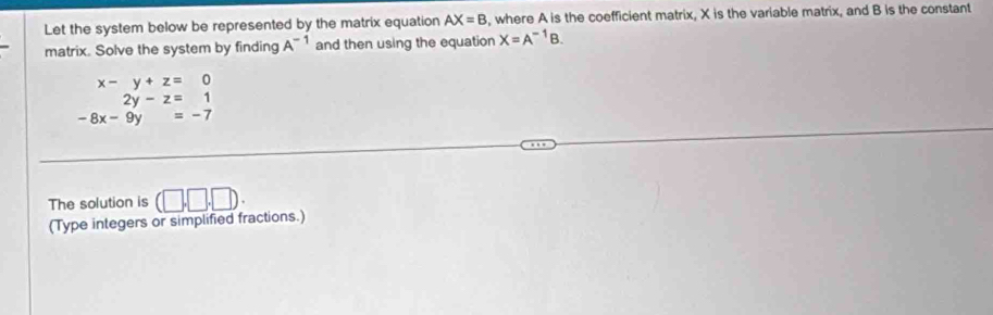 Let the system below be represented by the matrix equation AX=B , where A is the coefficient matrix, X is the variable matrix, and B is the constant 
matrix. Solve the system by finding A^(-1) and then using the equation X=A^(-1)B.
beginarrayr x-y+z=0 2y-z=1 -8x-9y=-7endarray
The solution is (□ ,□ ,□ ) : 
(Type integers or simplified fractions.)