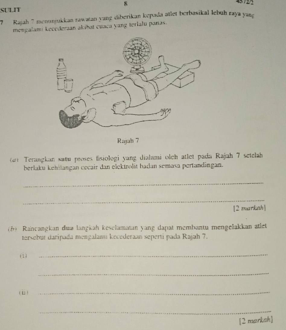 8 
45 72/2 
SULIT 
7 Rajah 7 menunjukkan rawatan yang diberikan kepada atlet berbasikal lebuh raya yang 
mongalami kecederaan akibat cuaca yang terlalu panas. 
Terangkan sutu proses fisiologi yang dialami olch atlet pada Rajah 7 setclah 
berlaku kehilangan cccair dan elektrolit badan semasa pertandingan. 
_ 
_ 
[2 markah] 
(6) Rancangkan dua langkah kesclamatan yang dapat membantu mengelakkan atlet 
tersebut daripada mengalami kecederaan seperti pada Rajah 7. 
(1) 
_ 
_ 
(ⅱ)_ 
_ 
[2 markah]