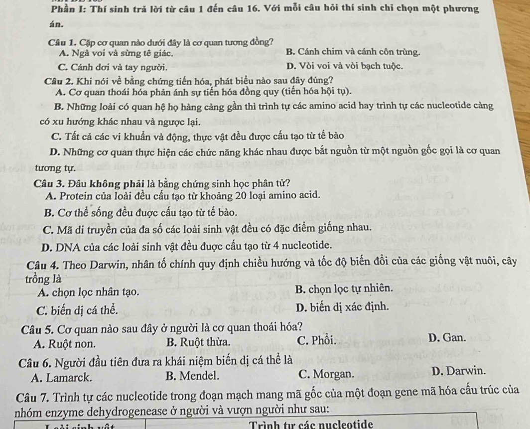 Phần I: Thí sinh trả lời từ câu 1 đến câu 16. Với mỗi câu hỏi thí sinh chỉ chọn một phương
án.
Câu 1. Cặp cơ quan nào dưới đây là cơ quan tương đồng?
A. Ngà voi và sừng tê giác. B. Cánh chim và cánh côn trùng.
C. Cánh dơi và tay người. D. Vòi voi và vòi bạch tuộc.
Câu 2. Khí nói về bằng chứng tiến hóa, phát biểu nào sau đây đúng?
A. Cơ quan thoái hóa phản ánh sự tiến hóa đồng quy (tiến hóa hội tụ).
B. Những loài có quan hệ họ hàng càng gần thì trình tự các amino acid hay trình tự các nucleotide càng
có xu hướng khác nhau và ngược lại.
C. Tất cả các vi khuẩn và động, thực vật đều được cấu tạo từ tế bào
D. Những cơ quan thực hiện các chức năng khác nhau được bắt nguồn từ một nguồn gốc gọi là cơ quan
tương tự.
Câu 3. Đầu không phải là bằng chứng sinh học phân tử?
A. Protein của loài đều cấu tạo từ khoảng 20 loại amino acid.
B. Cơ thể sống đều đuợc cấu tạo từ tế bào.
C. Mã di truyền của đa số các loài sinh vật đều có đặc điểm giống nhau.
D. DNA của các loài sinh vật đều đuợc cấu tạo từ 4 nucleotide.
Câu 4. Theo Darwin, nhân tố chính quy định chiều hướng và tốc độ biến đồi của các giống vật nuôi, cây
trồng là
A. chọn lọc nhân tạo. B. chọn lọc tự nhiên.
C. biến dị cá thể. D. biến dị xác định.
Câu 5. Cơ quan nào sau đây ở người là cơ quan thoái hóa?
A. Ruột non. B. Ruột thừa. C. Phổi. D. Gan.
Câu 6. Người đầu tiên đưa ra khái niệm biến dị cá thể là
A. Lamarck. B. Mendel. C. Morgan. D. Darwin.
Câu 7. Trình tự các nucleotide trong đoạn mạch mang mã gốc của một đoạn gene mã hóa cấu trúc của
nhóm enzyme dehydrogenease ở người và vượn người như sau:
Trình tư các nucleotide