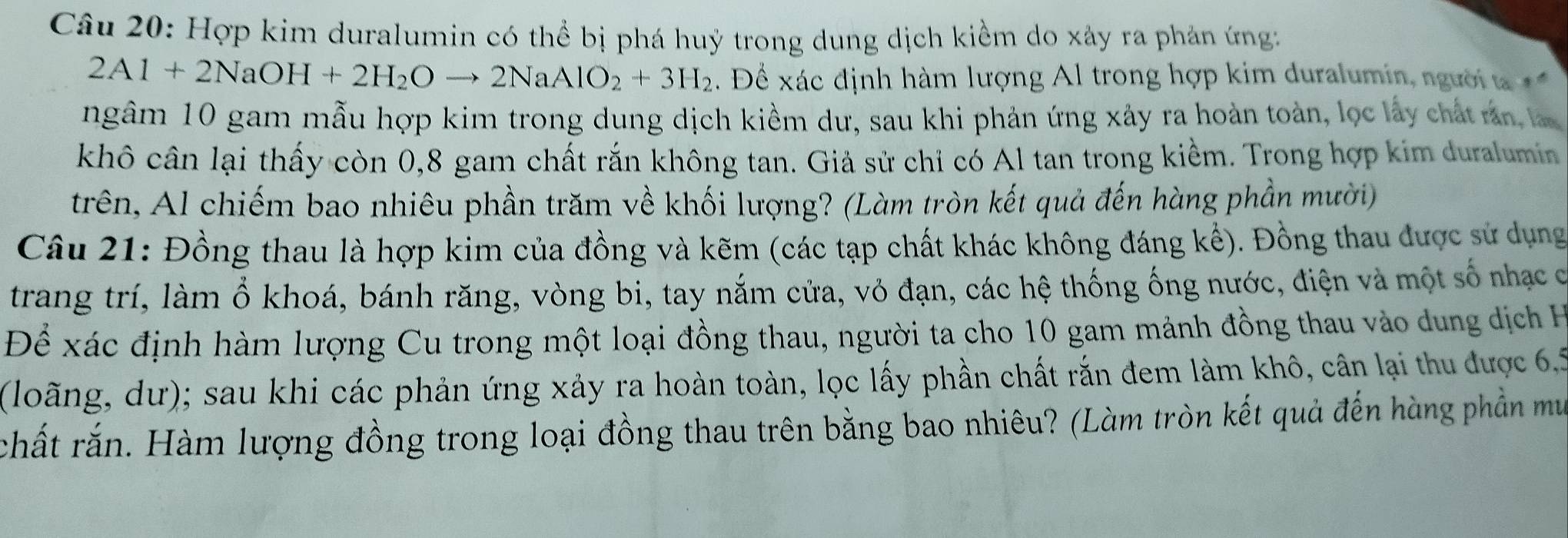 Hợp kim duralumin có thể bị phá huỷ trong dung dịch kiểm do xây ra phản ứng:
2Al+2NaOH+2H_2Oto 2NaAlO_2+3H_2. Để xác định hàm lượng Al trong hợp kim duralumin, người a 
ngâm 10 gam mẫu hợp kim trong dung dịch kiềm dư, sau khi phản ứng xây ra hoàn toàn, lọc lấy chất rn la 
khô cân lại thấy còn 0, 8 gam chất rắn không tan. Giả sử chỉ có Al tan trong kiềm. Trong hợp kim duralumin 
trên, Al chiếm bao nhiêu phần trăm về khối lượng? (Làm tròn kết quả đến hàng phần mười) 
Câu 21: Đồng thau là hợp kim của đồng và kẽm (các tạp chất khác không đáng kế). Đồng thau được sử dụng 
trang trí, làm ổ khoá, bánh răng, vòng bi, tay nắm cửa, vỏ đạn, các hệ thống ống nước, điện và một số nhạc c 
Để xác định hàm lượng Cu trong một loại đồng thau, người ta cho 10 gam mảnh đồng thau vào dung dịch H 
(loãng, dư); sau khi các phản ứng xảy ra hoàn toàn, lọc lấy phần chất rắn đem làm khô, cân lại thu được 6, 5
rchất rắn. Hàm lượng đồng trong loại đồng thau trên bằng bao nhiêu? (Làm tròn kết quả đến hàng phần mu